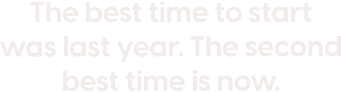 The best time to start was last year. The second best time is now.